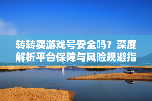 转转买游戏号安全吗？深度解析平台保障与风险规避指南，转转买游戏号安全吗？深度解析平台保障与风险规避