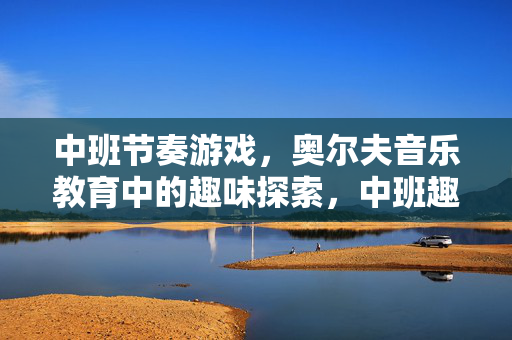 中班节奏游戏，奥尔夫音乐教育中的趣味探索，中班趣味节奏游戏，奥尔夫音乐探索