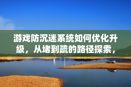 游戏防沉迷系统如何优化升级，从堵到疏的路径探索，游戏防沉迷系统优化升级，从堵到疏的路径探索