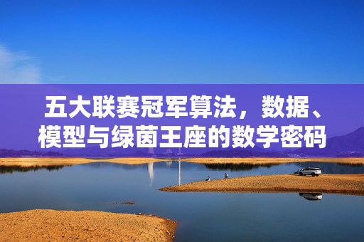 五大联赛冠军算法,数据、模型与绿茵王座的数学密码,五大联赛冠军算法,数据模型与绿茵王座的数学密码