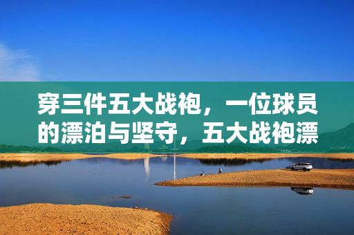 穿三件五大战袍,一位球员的漂泊与坚守,五大战袍漂泊录,一颗坚守心不改