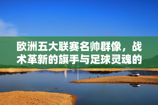 欧洲五大联赛名帅群像，战术革新的旗手与足球灵魂的塑造者，欧洲五大联赛名帅，战术革新的旗手与足球灵魂的塑造者