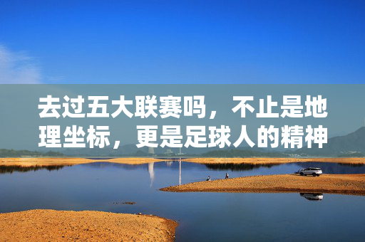 去过五大联赛吗，不止是地理坐标，更是足球人的精神刻度，五大联赛，足球人的精神刻度