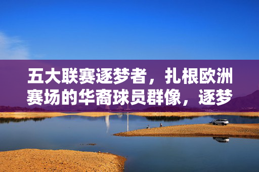 五大联赛逐梦者，扎根欧洲赛场的华裔球员群像，逐梦五大联赛，扎根欧洲的华裔球员群像