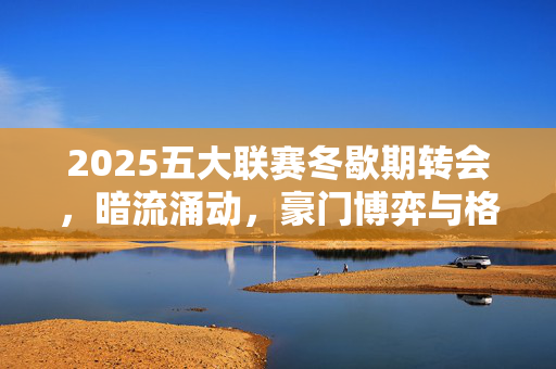 2025五大联赛冬歇期转会，暗流涌动，豪门博弈与格局重塑，2025五大联赛冬歇期转会，暗流涌动，豪门博弈与格局重塑