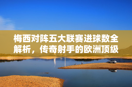 梅西对阵五大联赛进球数全解析，传奇射手的欧洲顶级战场征服史，梅西五大联赛进球全解析，传奇射手的欧洲顶级战场征服史