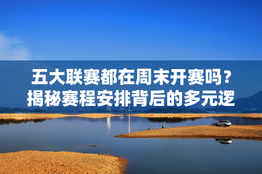 五大联赛都在周末开赛吗？揭秘赛程安排背后的多元逻辑，五大联赛周末开赛？揭秘赛程安排的多元逻辑