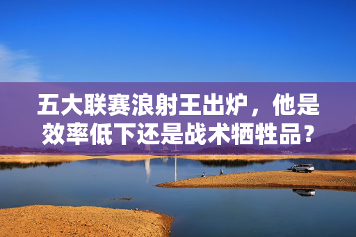 五大联赛浪射王出炉，他是效率低下还是战术牺牲品？五大联赛浪射王，效率低下还是战术牺牲品？