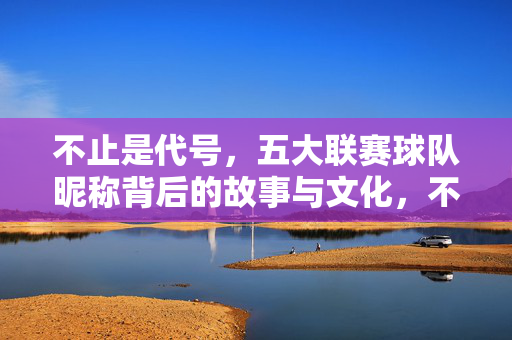 不止是代号,五大联赛球队昵称背后的故事与文化,不止是代号,五大联赛球队昵称背后的故事与文化