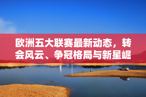 欧洲五大联赛最新动态,转会风云、争冠格局与新星崛起,欧洲五大联赛,转会风云、争冠格局与新星崛起