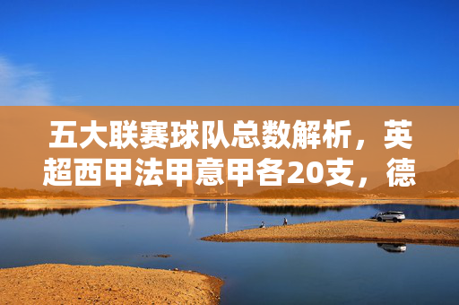 五大联赛球队总数解析,英超西甲法甲意甲各20支,德甲18支,共98支?五大联赛球队数量解析,英超西甲法甲意甲各20支,德甲18支,共98支