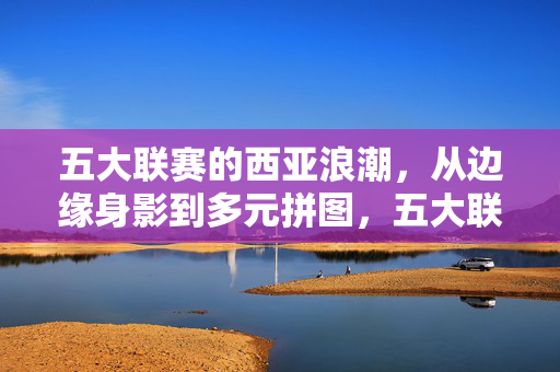五大联赛的西亚浪潮,从边缘身影到多元拼图,五大联赛西亚浪潮,从边缘身影到多元拼图