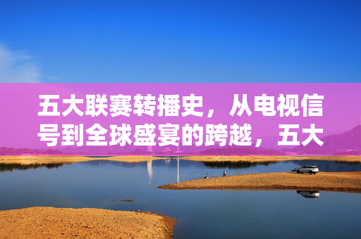 五大联赛转播史，从电视信号到全球盛宴的跨越，五大联赛转播史，从电视信号到全球盛宴的跨越