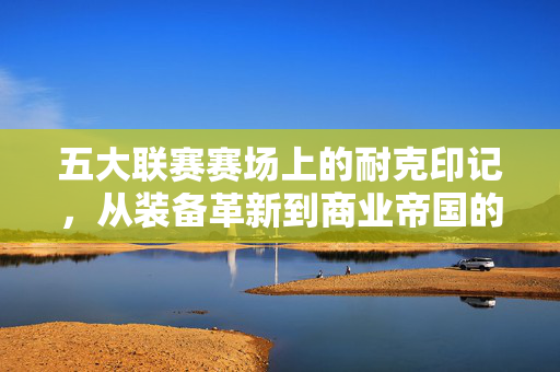 五大联赛赛场上的耐克印记，从装备革新到商业帝国的足球征途，五大联赛赛场上的耐克印记，从装备革新到商业帝国征途