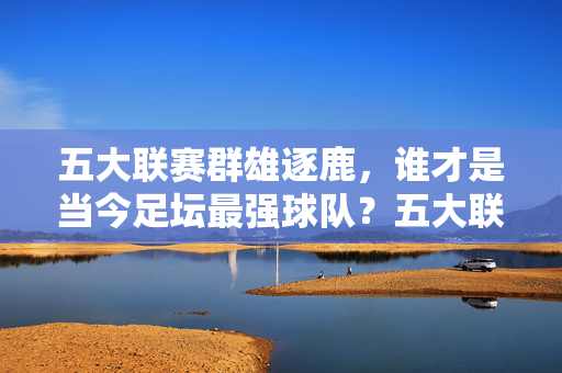 五大联赛群雄逐鹿,谁才是当今足坛最强球队?五大联赛群雄逐鹿,谁为当今足坛最强?