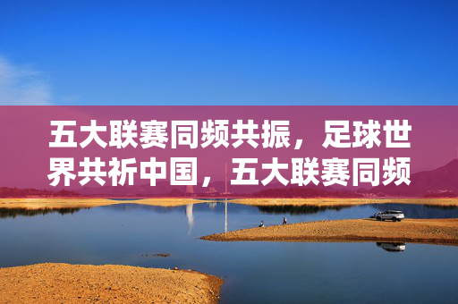 五大联赛同频共振,足球世界共祈中国,五大联赛同频共振,足球世界共祈中国
