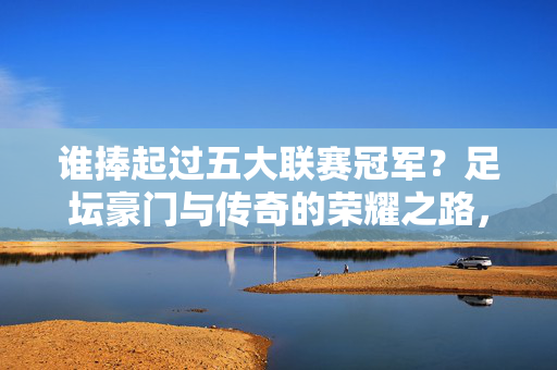 谁捧起过五大联赛冠军？足坛豪门与传奇的荣耀之路，五大联赛冠军荣耀，豪门与传奇的捧杯之路