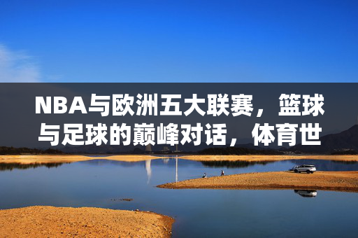 NBA与欧洲五大联赛，篮球与足球的巅峰对话，体育世界的双星闪耀，NBA与欧洲五大联赛，体育巅峰双星对话