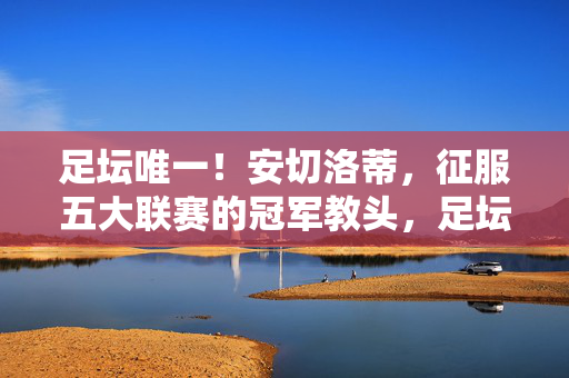 足坛唯一！安切洛蒂，征服五大联赛的冠军教头，足坛唯一！安切洛蒂，征服五大联赛的冠军教头