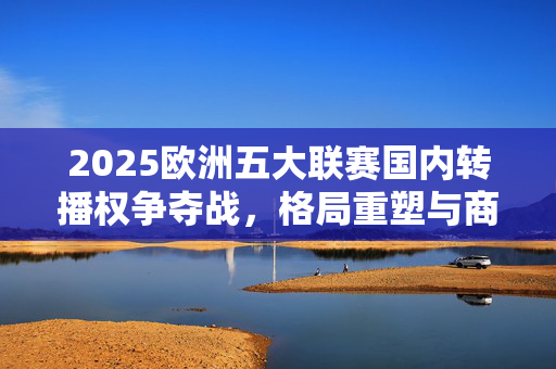 2025欧洲五大联赛国内转播权争夺战，格局重塑与商业新变局，2025欧洲五大联赛转播权争夺战，格局重塑与商业新变局
