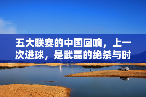 五大联赛的中国回响，上一次进球，是武磊的绝杀与时代的注脚，五大联赛中国回响，武磊绝杀的时代注脚