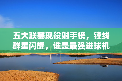 五大联赛现役射手榜，锋线群星闪耀，谁是最强进球机器？五大联赛现役射手榜，锋线群星闪耀，谁是最强进球机器？