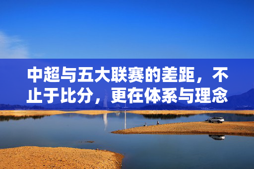 中超与五大联赛的差距，不止于比分，更在体系与理念，中超与五大联赛的差距，不止于比分，更在体系与理念