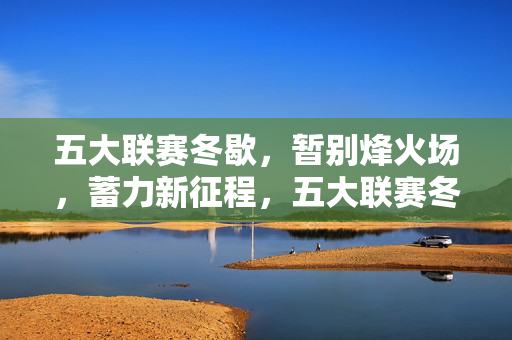 五大联赛冬歇，暂别烽火场，蓄力新征程，五大联赛冬歇，暂别赛场，蓄力新征程