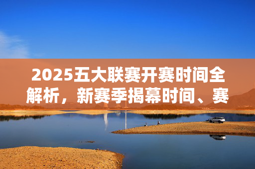 2025五大联赛开赛时间全解析，新赛季揭幕时间、赛程亮点及观赛指南，2025五大联赛开赛时间全解析，揭幕、亮点与观赛指南
