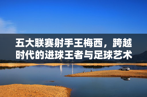 五大联赛射手王梅西,跨越时代的进球王者与足球艺术,梅西,五大联赛跨越时代的进球艺术之王