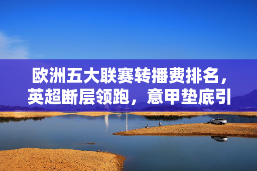 欧洲五大联赛转播费排名,英超断层领跑,意甲垫底引商业格局深思,欧洲五大联赛转播费排名,英超断层领跑,意甲垫底引商业格局深思