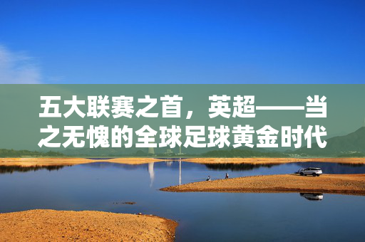 五大联赛之首,英超——当之无愧的全球足球黄金时代,五大联赛之首,英超——全球足球黄金时代