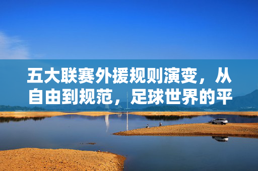 五大联赛外援规则演变,从自由到规范,足球世界的平衡之道,五大联赛外援规则演变,从自由到规范,足球世界的平衡之道