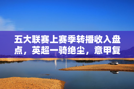 五大联赛上赛季转播收入盘点,英超一骑绝尘,意甲复苏,德甲西甲承压,五大联赛上赛季转播收入,英超一骑绝尘,意甲复苏,德甲西甲承压