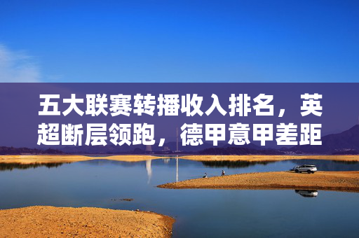 五大联赛转播收入排名,英超断层领跑,德甲意甲差距缩小,法甲如何突围?五大联赛转播收入排名,英超断层领跑,德甲意甲差距缩小,法甲如何突围?