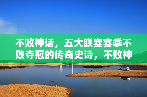 不败神话,五大联赛赛季不败夺冠的传奇史诗,不败神话,五大联赛赛季不败夺冠史诗