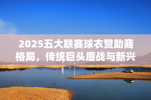 2025五大联赛球衣赞助商格局，传统巨头鏖战与新兴势力崛起