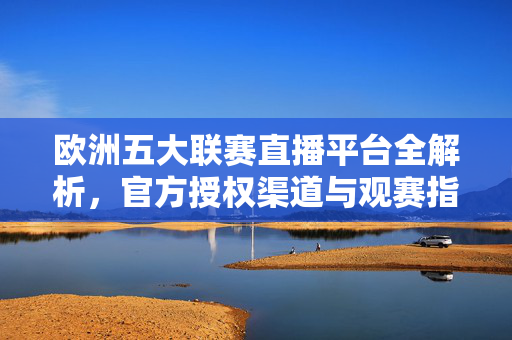 欧洲五大联赛直播平台全解析，官方授权渠道与观赛指南，欧洲五大联赛直播平台全解析，官方授权渠道与观赛指南