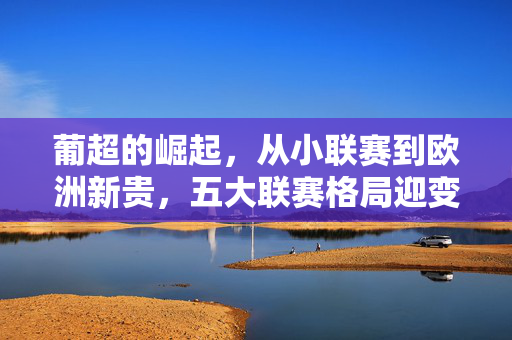 葡超的崛起，从小联赛到欧洲新贵，五大联赛格局迎变数，葡超崛起撼动五大联赛格局，从边缘到新贵