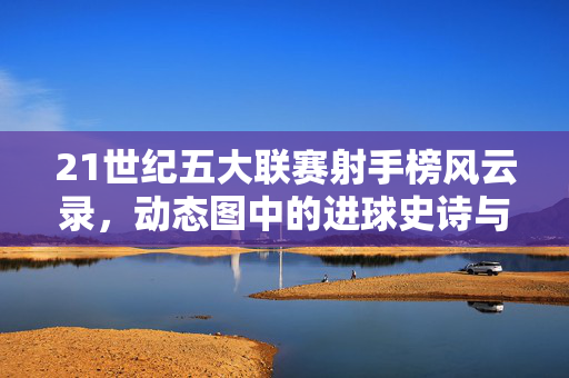 21世纪五大联赛射手榜风云录，动态图中的进球史诗与时代变迁