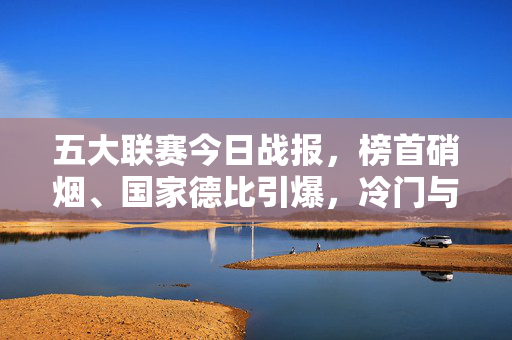 五大联赛今日战报，榜首硝烟、国家德比引爆，冷门与进球齐飞，五大联赛今日战报，榜首硝烟、国家德比引爆，冷门进球齐飞