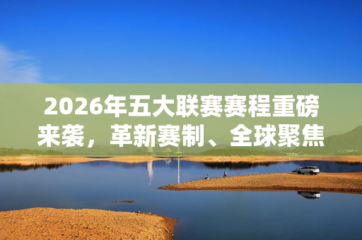 2026年五大联赛赛程重磅来袭，革新赛制、全球聚焦，足球盛宴即将启幕，2026五大联赛赛程重磅来袭，革新赛制全球聚焦，足球盛宴启幕