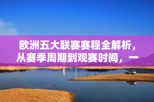 欧洲五大联赛赛程全解析，从赛季周期到观赛时间，一文读懂足坛顶级盛宴，欧洲五大联赛赛程全解析，从赛季周期到观赛时间，一文读懂足坛顶级盛宴
