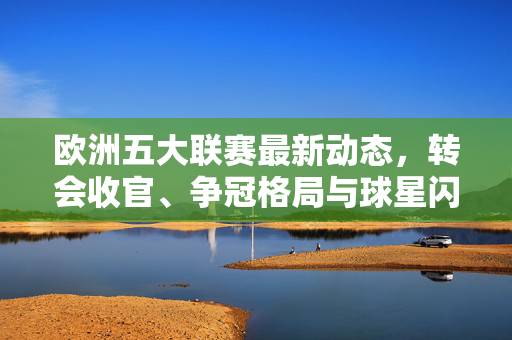 欧洲五大联赛最新动态，转会收官、争冠格局与球星闪耀，赛季悬念持续升温，欧洲五大联赛转会收官争冠格局 球星闪耀赛季悬念升温