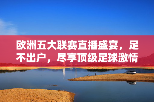 欧洲五大联赛直播盛宴，足不出户，尽享顶级足球激情，欧洲五大联赛直播盛宴，足不出户，尽享顶级足球激情