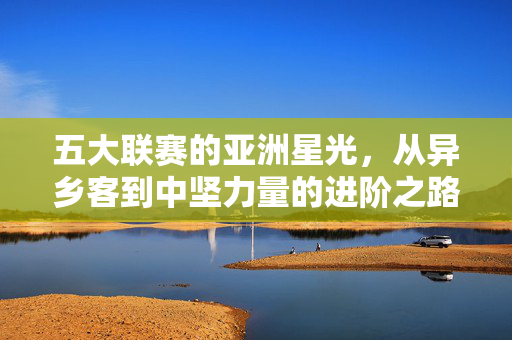 五大联赛的亚洲星光,从异乡客到中坚力量的进阶之路,五大联赛亚洲星光,从异乡客到中坚力量的进阶之路