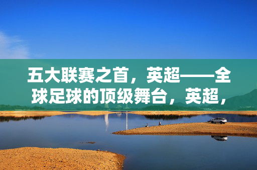 五大联赛之首，英超——全球足球的顶级舞台，英超，五大联赛之首，全球足球顶级舞台