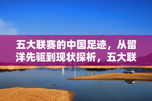 五大联赛的中国足迹,从留洋先驱到现状探析,五大联赛的中国足迹,留洋先驱与现状探析
