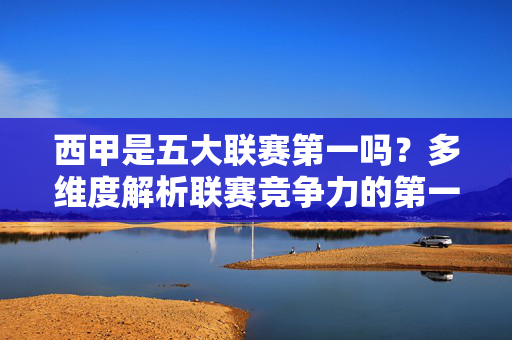 西甲是五大联赛第一吗?多维度解析联赛竞争力的第一之争,西甲是五大联赛第一吗?多维度解析联赛竞争力第一之争