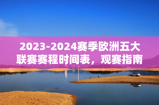 2023-2024赛季欧洲五大联赛赛程时间表,观赛指南与关键节点,2023-2024赛季欧洲五大联赛赛程观赛指南及关键节点